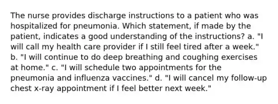 The nurse provides discharge instructions to a patient who was hospitalized for pneumonia. Which statement, if made by the patient, indicates a good understanding of the instructions? a. "I will call my health care provider if I still feel tired after a week." b. "I will continue to do deep breathing and coughing exercises at home." c. "I will schedule two appointments for the pneumonia and influenza vaccines." d. "I will cancel my follow-up chest x-ray appointment if I feel better next week."