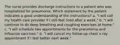 The nurse provides discharge instructions to a patient who was hospitalized for pneumonia. Which statement by the patient indicates a good understanding of the instructions? a. "I will call my health care provider if I still feel tired after a week." b. "I will continue to do deep breathing and coughing exercises at home." c. "I will schedule two appointments for the pneumonia and influenza vaccines." d. "I will cancel my follow-up chest x-ray appointment if I feel better next week."