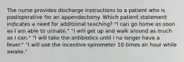 The nurse provides discharge instructions to a patient who is postoperative for an appendectomy. Which patient statement indicates a need for additional teaching? "I can go home as soon as I am able to urinate." "I will get up and walk around as much as I can." "I will take the antibiotics until I no longer have a fever." "I will use the incentive spirometer 10 times an hour while awake."