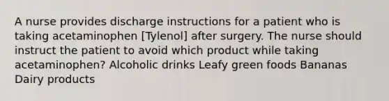 A nurse provides discharge instructions for a patient who is taking acetaminophen [Tylenol] after surgery. The nurse should instruct the patient to avoid which product while taking acetaminophen? Alcoholic drinks Leafy green foods Bananas Dairy products