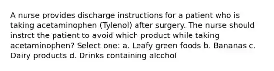 A nurse provides discharge instructions for a patient who is taking acetaminophen (Tylenol) after surgery. The nurse should instrct the patient to avoid which product while taking acetaminophen? Select one: a. Leafy green foods b. Bananas c. Dairy products d. Drinks containing alcohol