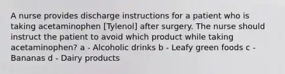 A nurse provides discharge instructions for a patient who is taking acetaminophen [Tylenol] after surgery. The nurse should instruct the patient to avoid which product while taking acetaminophen? a - Alcoholic drinks b - Leafy green foods c - Bananas d - Dairy products