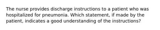 The nurse provides discharge instructions to a patient who was hospitalized for pneumonia. Which statement, if made by the patient, indicates a good understanding of the instructions?