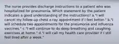 The nurse provides discharge instructions to a patient who was hospitalized for pneumonia. Which statement by the patient indicates a good understanding of the instructions? a."I will cancel my follow-up chest x-ray appointment if I feel better." b."I will schedule two appointments for the pneumonia and influenza vaccines." c."I will continue to do deep breathing and coughing exercises at home." d."I will call my health care provider if I still feel tired after a week."