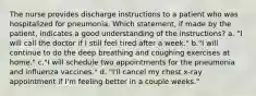 The nurse provides discharge instructions to a patient who was hospitalized for pneumonia. Which statement, if made by the patient, indicates a good understanding of the instructions? a. "I will call the doctor if I still feel tired after a week." b."I will continue to do the deep breathing and coughing exercises at home." c."I will schedule two appointments for the pneumonia and influenza vaccines." d. "I'll cancel my chest x-ray appointment if I'm feeling better in a couple weeks."