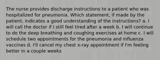 The nurse provides discharge instructions to a patient who was hospitalized for pneumonia. Which statement, if made by the patient, indicates a good understanding of the instructions? a. I will call the doctor if I still feel tired after a week b. I will continue to do the deep breathing and coughing exercises at home c. I will schedule two appointments for the pneumonia and influenza vaccines d. I'll cancel my chest x-ray appointment if I'm feeling better in a couple weeks