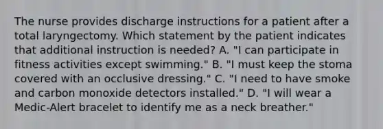 The nurse provides discharge instructions for a patient after a total laryngectomy. Which statement by the patient indicates that additional instruction is needed? A. "I can participate in fitness activities except swimming." B. "I must keep the stoma covered with an occlusive dressing." C. "I need to have smoke and carbon monoxide detectors installed." D. "I will wear a Medic-Alert bracelet to identify me as a neck breather."