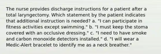 The nurse provides discharge instructions for a patient after a total laryngectomy. Which statement by the patient indicates that additional instruction is needed? a. "I can participate in fitness activities except swimming." b. "I must keep the stoma covered with an occlusive dressing." c. "I need to have smoke and carbon monoxide detectors installed." d. "I will wear a Medic-Alert bracelet to identify me as a neck breather."