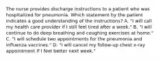 The nurse provides discharge instructions to a patient who was hospitalized for pneumonia. Which statement by the patient indicates a good understanding of the instructions? A. "I will call my health care provider if I still feel tired after a week." B. "I will continue to do deep breathing and coughing exercises at home." C. "I will schedule two appointments for the pneumonia and influenza vaccines." D. "I will cancel my follow-up chest x-ray appointment if I feel better next week."