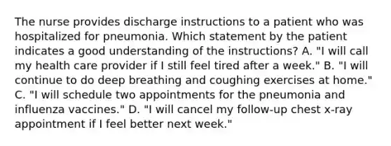 The nurse provides discharge instructions to a patient who was hospitalized for pneumonia. Which statement by the patient indicates a good understanding of the instructions? A. "I will call my health care provider if I still feel tired after a week." B. "I will continue to do deep breathing and coughing exercises at home." C. "I will schedule two appointments for the pneumonia and influenza vaccines." D. "I will cancel my follow-up chest x-ray appointment if I feel better next week."