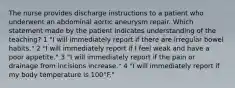 The nurse provides discharge instructions to a patient who underwent an abdominal aortic aneurysm repair. Which statement made by the patient indicates understanding of the teaching? 1 "I will immediately report if there are irregular bowel habits." 2 "I will immediately report if I feel weak and have a poor appetite." 3 "I will immediately report if the pain or drainage from incisions increase." 4 "I will immediately report if my body temperature is 100°F."