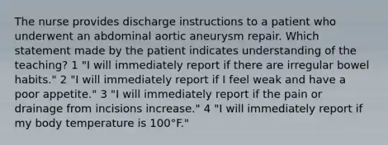 The nurse provides discharge instructions to a patient who underwent an abdominal aortic aneurysm repair. Which statement made by the patient indicates understanding of the teaching? 1 "I will immediately report if there are irregular bowel habits." 2 "I will immediately report if I feel weak and have a poor appetite." 3 "I will immediately report if the pain or drainage from incisions increase." 4 "I will immediately report if my body temperature is 100°F."