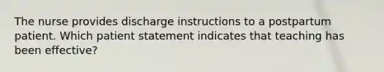 The nurse provides discharge instructions to a postpartum patient. Which patient statement indicates that teaching has been effective?