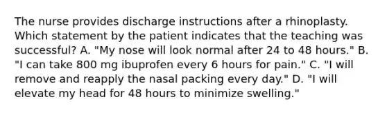 The nurse provides discharge instructions after a rhinoplasty. Which statement by the patient indicates that the teaching was successful? A. "My nose will look normal after 24 to 48 hours." B. "I can take 800 mg ibuprofen every 6 hours for pain." C. "I will remove and reapply the nasal packing every day." D. "I will elevate my head for 48 hours to minimize swelling."