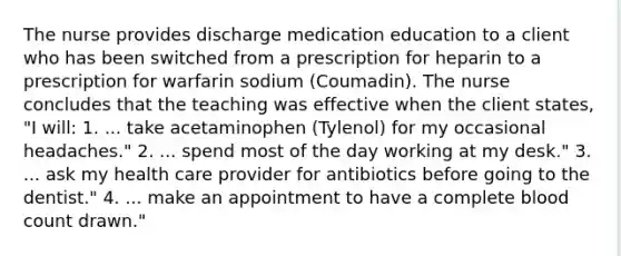 The nurse provides discharge medication education to a client who has been switched from a prescription for heparin to a prescription for warfarin sodium (Coumadin). The nurse concludes that the teaching was effective when the client states, "I will: 1. ... take acetaminophen (Tylenol) for my occasional headaches." 2. ... spend most of the day working at my desk." 3. ... ask my health care provider for antibiotics before going to the dentist." 4. ... make an appointment to have a complete blood count drawn."