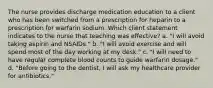 The nurse provides discharge medication education to a client who has been switched from a prescription for heparin to a prescription for warfarin sodium. Which client statement indicates to the nurse that teaching was effective? a. "I will avoid taking aspirin and NSAIDs." b. "I will avoid exercise and will spend most of the day working at my desk." c. "I will need to have regular complete blood counts to guide warfarin dosage." d. "Before going to the dentist, I will ask my healthcare provider for antibiotics."