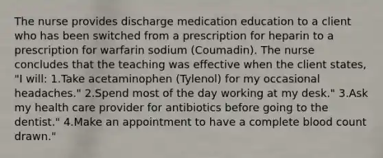 The nurse provides discharge medication education to a client who has been switched from a prescription for heparin to a prescription for warfarin sodium (Coumadin). The nurse concludes that the teaching was effective when the client states, "I will: 1.Take acetaminophen (Tylenol) for my occasional headaches." 2.Spend most of the day working at my desk." 3.Ask my health care provider for antibiotics before going to the dentist." 4.Make an appointment to have a complete blood count drawn."