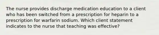 The nurse provides discharge medication education to a client who has been switched from a prescription for heparin to a prescription for warfarin sodium. Which client statement indicates to the nurse that teaching was effective?