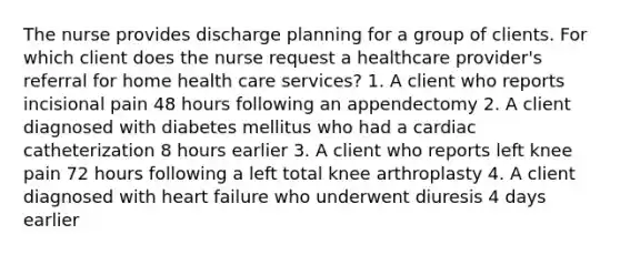 The nurse provides discharge planning for a group of clients. For which client does the nurse request a healthcare provider's referral for home health care services? 1. A client who reports incisional pain 48 hours following an appendectomy 2. A client diagnosed with diabetes mellitus who had a cardiac catheterization 8 hours earlier 3. A client who reports left knee pain 72 hours following a left total knee arthroplasty 4. A client diagnosed with heart failure who underwent diuresis 4 days earlier