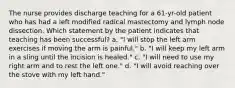 The nurse provides discharge teaching for a 61-yr-old patient who has had a left modified radical mastectomy and lymph node dissection. Which statement by the patient indicates that teaching has been successful? a. "I will stop the left arm exercises if moving the arm is painful." b. "I will keep my left arm in a sling until the incision is healed." c. "I will need to use my right arm and to rest the left one." d. "I will avoid reaching over the stove with my left hand."