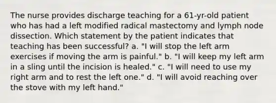 The nurse provides discharge teaching for a 61-yr-old patient who has had a left modified radical mastectomy and lymph node dissection. Which statement by the patient indicates that teaching has been successful? a. "I will stop the left arm exercises if moving the arm is painful." b. "I will keep my left arm in a sling until the incision is healed." c. "I will need to use my right arm and to rest the left one." d. "I will avoid reaching over the stove with my left hand."