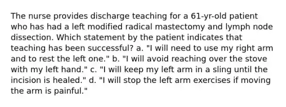 The nurse provides discharge teaching for a 61-yr-old patient who has had a left modified radical mastectomy and lymph node dissection. Which statement by the patient indicates that teaching has been successful? a. "I will need to use my right arm and to rest the left one." b. "I will avoid reaching over the stove with my left hand." c. "I will keep my left arm in a sling until the incision is healed." d. "I will stop the left arm exercises if moving the arm is painful."