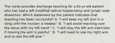 The nurse provides discharge teaching for a 61-yr-old patient who has had a left modified radical mastectomy and lymph node dissection. Which statement by the patient indicates that teaching has been successful? A. "I will keep my left arm in a sling until the incision is healed." B. "I will avoid reaching over the stove with my left hand." C. "I will stop the left arm exercises if moving the arm is painful." D. "I will need to use my right arm and to rest the left one."