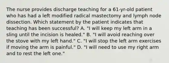 The nurse provides discharge teaching for a 61-yr-old patient who has had a left modified radical mastectomy and lymph node dissection. Which statement by the patient indicates that teaching has been successful? A. "I will keep my left arm in a sling until the incision is healed." B. "I will avoid reaching over the stove with my left hand." C. "I will stop the left arm exercises if moving the arm is painful." D. "I will need to use my right arm and to rest the left one."