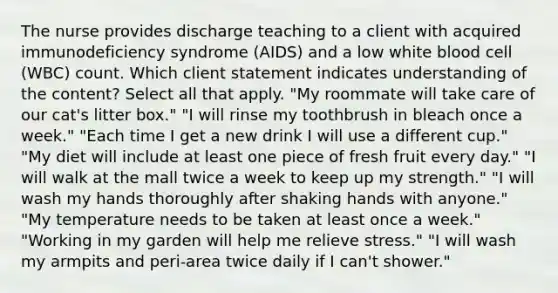 The nurse provides discharge teaching to a client with acquired immunodeficiency syndrome (AIDS) and a low white blood cell (WBC) count. Which client statement indicates understanding of the content? Select all that apply. "My roommate will take care of our cat's litter box." "I will rinse my toothbrush in bleach once a week." "Each time I get a new drink I will use a different cup." "My diet will include at least one piece of fresh fruit every day." "I will walk at the mall twice a week to keep up my strength." "I will wash my hands thoroughly after shaking hands with anyone." "My temperature needs to be taken at least once a week." "Working in my garden will help me relieve stress." "I will wash my armpits and peri-area twice daily if I can't shower."