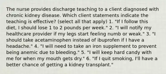 The nurse provides discharge teaching to a client diagnosed with chronic kidney disease. Which client statements indicate the teaching is effective? (select all that apply) 1. "If I follow this diet, I should lose 1 to 2 pounds per week." 2. "I will notify my healthcare provider if my legs start feeling numb or weak." 3. "I should take acetaminophen instead of ibuprofen if I have a headache." 4. "I will need to take an iron supplement to prevent being anemic due to bleeding." 5. "I will keep hard candy with me for when my mouth gets dry." 6. "If I quit smoking, I'll have a better chance of getting a kidney transplant."