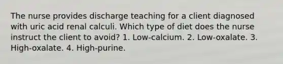 The nurse provides discharge teaching for a client diagnosed with uric acid renal calculi. Which type of diet does the nurse instruct the client to avoid? 1. Low-calcium. 2. Low-oxalate. 3. High-oxalate. 4. High-purine.