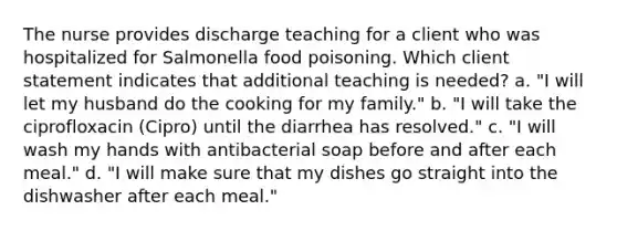 The nurse provides discharge teaching for a client who was hospitalized for Salmonella food poisoning. Which client statement indicates that additional teaching is needed? a. "I will let my husband do the cooking for my family." b. "I will take the ciprofloxacin (Cipro) until the diarrhea has resolved." c. "I will wash my hands with antibacterial soap before and after each meal." d. "I will make sure that my dishes go straight into the dishwasher after each meal."