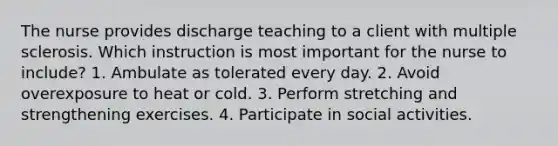 The nurse provides discharge teaching to a client with multiple sclerosis. Which instruction is most important for the nurse to include? 1. Ambulate as tolerated every day. 2. Avoid overexposure to heat or cold. 3. Perform stretching and strengthening exercises. 4. Participate in social activities.