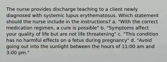 The nurse provides discharge teaching to a client newly diagnosed with systemic lupus erythematosus. Which statement should the nurse include in the instructions? a. "With the correct medication regimen, a cure is possible" b. "Symptoms affect your quality of life but are not life threatening" c. "This condition has no harmful effects on a fetus during pregnancy" d. "Avoid going out into the sunlight between the hours of 11:00 am and 3:00 pm."