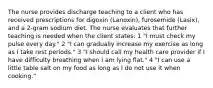 The nurse provides discharge teaching to a client who has received prescriptions for digoxin (Lanoxin), furosemide (Lasix), and a 2-gram sodium diet. The nurse evaluates that further teaching is needed when the client states: 1 "I must check my pulse every day." 2 "I can gradually increase my exercise as long as I take rest periods." 3 "I should call my health care provider if I have difficulty breathing when I am lying flat." 4 "I can use a little table salt on my food as long as I do not use it when cooking."