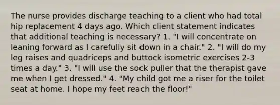 The nurse provides discharge teaching to a client who had total hip replacement 4 days ago. Which client statement indicates that additional teaching is necessary? 1. "I will concentrate on leaning forward as I carefully sit down in a chair." 2. "I will do my leg raises and quadriceps and buttock isometric exercises 2-3 times a day." 3. "I will use the sock puller that the therapist gave me when I get dressed." 4. "My child got me a riser for the toilet seat at home. I hope my feet reach the floor!"