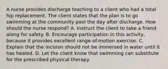 A nurse provides discharge teaching to a client who had a total hip replacement. The client states that the plan is to go swimming at the community pool the day after discharge. How should the nurse respond? A. Instruct the client to take a friend along for safety. B. Encourage participation in this activity, because it provides excellent range-of-motion exercise. C. Explain that the incision should not be immersed in water until it has healed. D. Let the client know that swimming can substitute for the prescribed physical therapy.