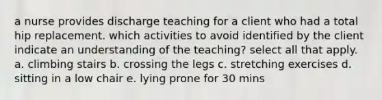 a nurse provides discharge teaching for a client who had a total hip replacement. which activities to avoid identified by the client indicate an understanding of the teaching? select all that apply. a. climbing stairs b. crossing the legs c. stretching exercises d. sitting in a low chair e. lying prone for 30 mins