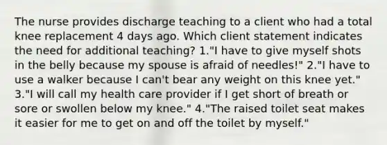 The nurse provides discharge teaching to a client who had a total knee replacement 4 days ago. Which client statement indicates the need for additional teaching? 1."I have to give myself shots in the belly because my spouse is afraid of needles!" 2."I have to use a walker because I can't bear any weight on this knee yet." 3."I will call my health care provider if I get short of breath or sore or swollen below my knee." 4."The raised toilet seat makes it easier for me to get on and off the toilet by myself."