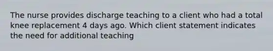 The nurse provides discharge teaching to a client who had a total knee replacement 4 days ago. Which client statement indicates the need for additional teaching