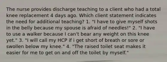 The nurse provides discharge teaching to a client who had a total knee replacement 4 days ago. Which client statement indicates the need for additional teaching? 1. "I have to give myself shots in the belly because my spouse is afraid of needles!" 2. "I have to use a walker because I can't bear any weight on this knee yet." 3. "I will call my HCP if i get short of breath or sore or swollen below my knee." 4. "The raised toilet seat makes it easier for me to get on and off the toilet by myself."