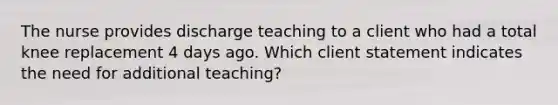 The nurse provides discharge teaching to a client who had a total knee replacement 4 days ago. Which client statement indicates the need for additional teaching?