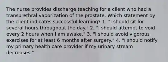 The nurse provides discharge teaching for a client who had a transurethral vaporization of the prostate. Which statement by the client indicates successful learning? 1. "I should sit for several hours throughout the day." 2. "I should attempt to void every 2 hours when I am awake." 3. "I should avoid vigorous exercises for at least 6 months after surgery." 4. "I should notify my primary health care provider if my urinary stream decreases."