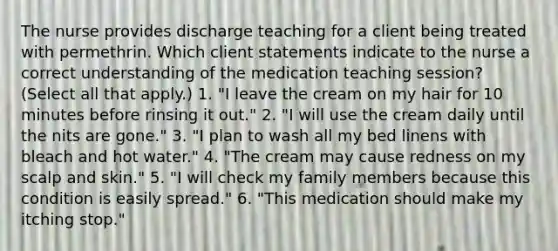 The nurse provides discharge teaching for a client being treated with permethrin. Which client statements indicate to the nurse a correct understanding of the medication teaching session? (Select all that apply.) 1. "I leave the cream on my hair for 10 minutes before rinsing it out." 2. "I will use the cream daily until the nits are gone." 3. "I plan to wash all my bed linens with bleach and hot water." 4. "The cream may cause redness on my scalp and skin." 5. "I will check my family members because this condition is easily spread." 6. "This medication should make my itching stop."