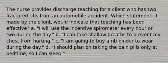 The nurse provides discharge teaching for a client who has two fractured ribs from an automobile accident. Which statement, if made by the client, would indicate that teaching has been effective? a. "I will use the incentive spirometer every hour or two during the day." b. "I can take shallow breaths to prevent my chest from hurting." c. "I am going to buy a rib binder to wear during the day." d. "I should plan on taking the pain pills only at bedtime, so I can sleep."