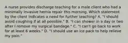 A nurse provides discharge teaching for a male client who had a minimally invasive hernia repair this morning. Which statement by the client indicates a need for further teaching? A. "I should avoid coughing if at all possible." B. "I can shower in a day or two after I remove my surgical bandage." C. "I can't go back to work for at least 6 weeks." D. "I should use an ice pack to help relieve my pain."