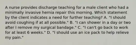 A nurse provides discharge teaching for a male client who had a minimally invasive hernia repair this morning. Which statement by the client indicates a need for further teaching? A. "I should avoid coughing if at all possible." B. "I can shower in a day or two after I remove my surgical bandage." C. "I can't go back to work for at least 6 weeks." D. "I should use an ice pack to help relieve my pain."