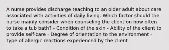 A nurse provides discharge teaching to an older adult about care associated with activities of daily living. Which factor should the nurse mainly consider when counseling the client on how often to take a tub bath? - Condition of the skin - Ability of the client to provide self-care - Degree of orientation to the environment - Type of allergic reactions experienced by the client