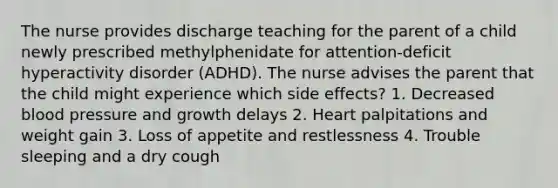 The nurse provides discharge teaching for the parent of a child newly prescribed methylphenidate for attention-deficit hyperactivity disorder (ADHD). The nurse advises the parent that the child might experience which side effects? 1. Decreased blood pressure and growth delays 2. Heart palpitations and weight gain 3. Loss of appetite and restlessness 4. Trouble sleeping and a dry cough