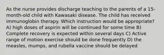 As the nurse provides discharge teaching to the parents of a 15-month-old child with Kawasaki disease. The child has received immunoglobin therapy. Which instruction would be appropriate? A) high doses of aspirin will be continued for some time B) Complete recovery is expected within several days C) Active range of motion exercise should be done frequently D) the measles, mumps, and rubella vaccine should be delayed